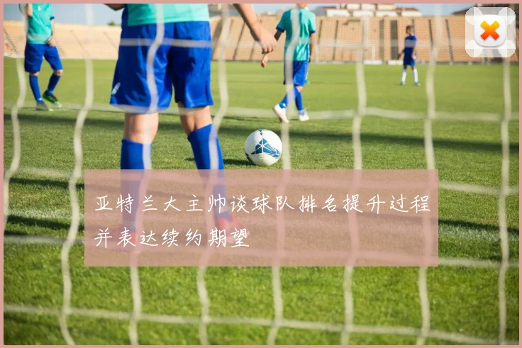 亚特兰大主帅谈球队排名提升过程并表达续约期望
