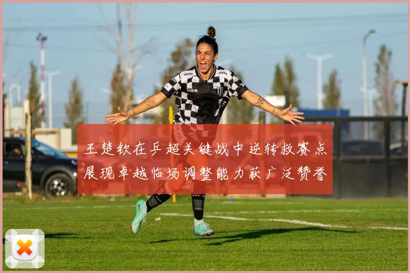 王楚钦在乒超关键战中逆转救赛点展现卓越临场调整能力获广泛赞誉